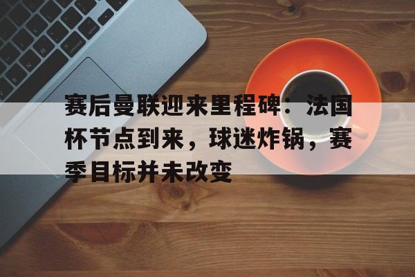 关于赛后曼联迎来里程碑：法国杯节点到来，球迷炸锅，赛季目标并未改变的信息-爱游戏
