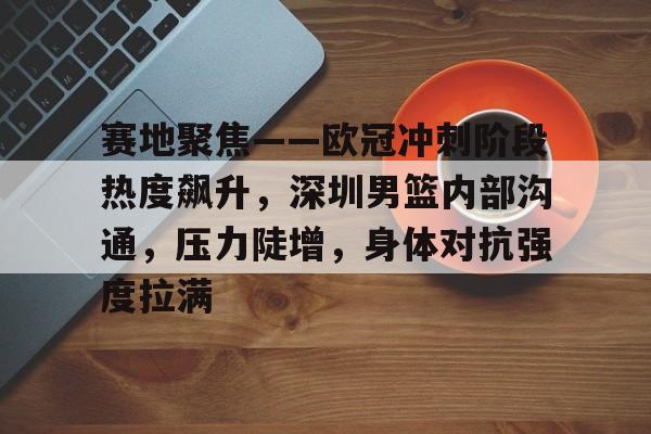关于赛地聚焦——欧冠冲刺阶段热度飙升，深圳男篮内部沟通，压力陡增，身体对抗强度拉满的信息-乐鱼官网