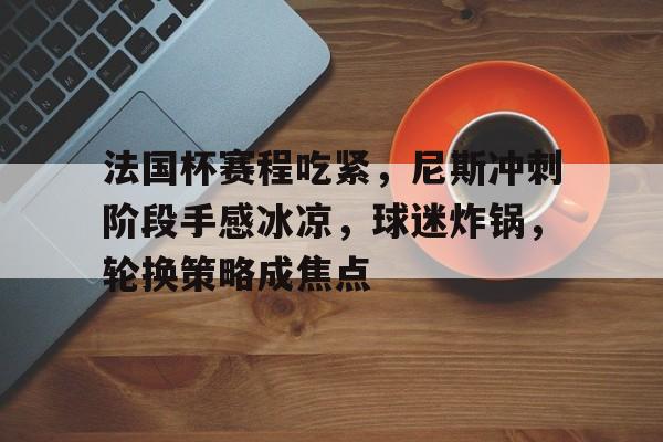包含法国杯赛程吃紧，尼斯冲刺阶段手感冰凉，球迷炸锅，轮换策略成焦点的词条